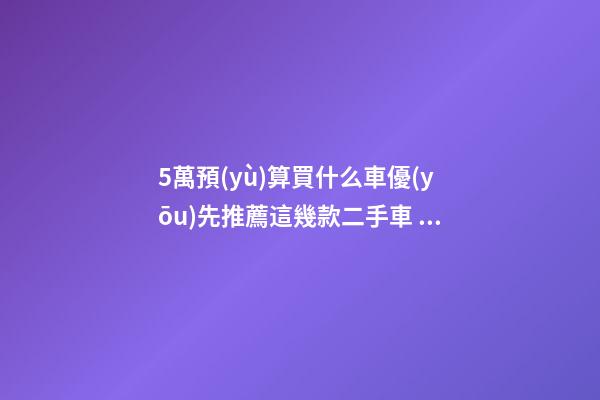 5萬預(yù)算買什么車優(yōu)先推薦這幾款二手車，比十幾萬新車更實(shí)用！